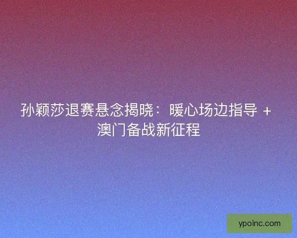 孙颖莎退赛悬念揭晓：暖心场边指导 + 澳门备战新征程