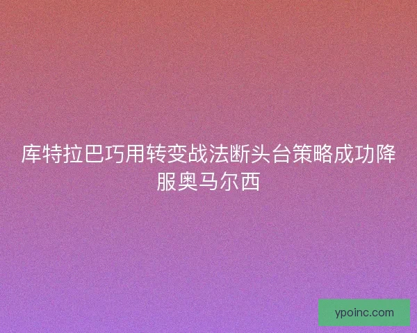 库特拉巴巧用转变战法断头台策略成功降服奥马尔西