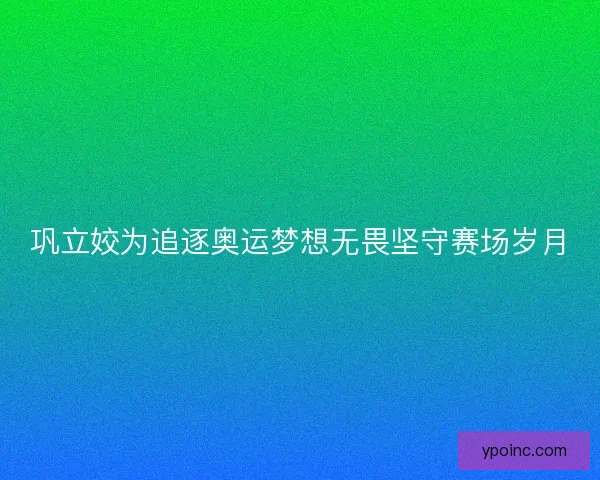 巩立姣为追逐奥运梦想无畏坚守赛场岁月