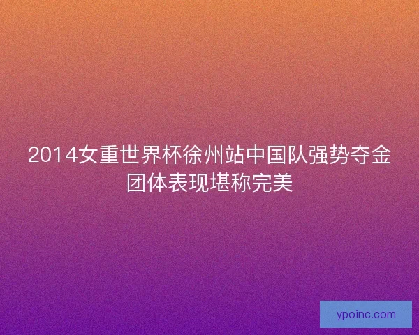 2014女重世界杯徐州站中国队强势夺金团体表现堪称完美